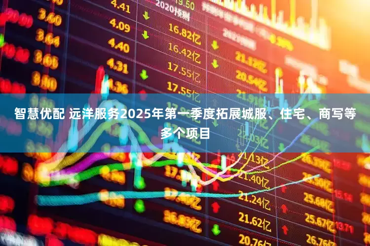 智慧优配 远洋服务2025年第一季度拓展城服、住宅、商写等多个项目