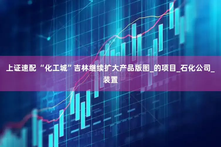 上证速配 “化工城”吉林继续扩大产品版图_的项目_石化公司_装置