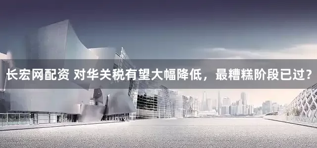 长宏网配资 对华关税有望大幅降低，最糟糕阶段已过？