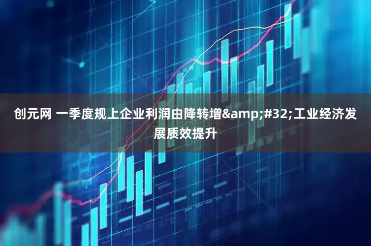创元网 一季度规上企业利润由降转增&#32;工业经济发展质效提升