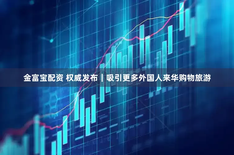 金富宝配资 权威发布｜吸引更多外国人来华购物旅游