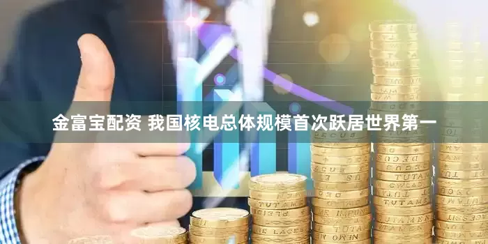 金富宝配资 我国核电总体规模首次跃居世界第一