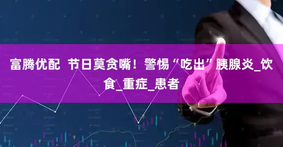 富腾优配  节日莫贪嘴！警惕“吃出”胰腺炎_饮食_重症_患者