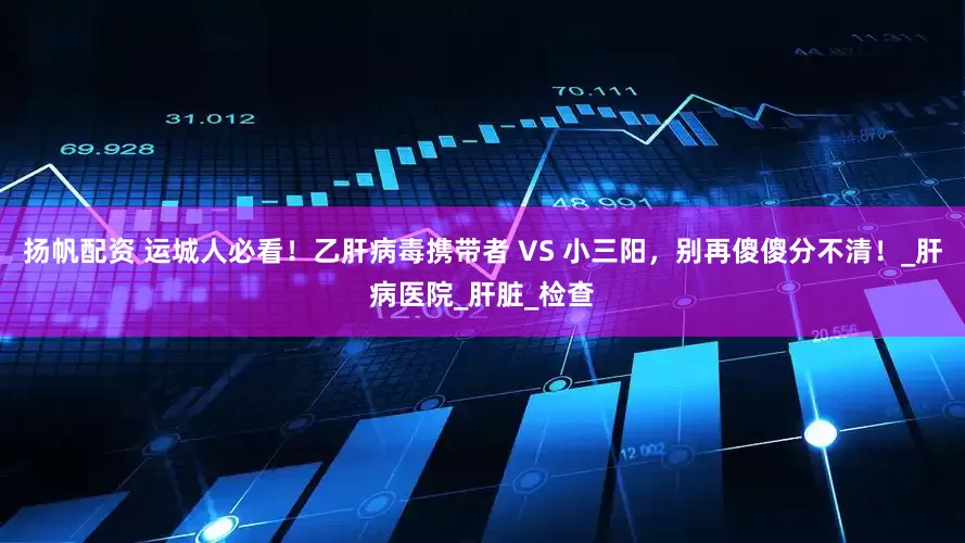 扬帆配资 运城人必看！乙肝病毒携带者 VS 小三阳，别再傻傻分不清！_肝病医院_肝脏_检查