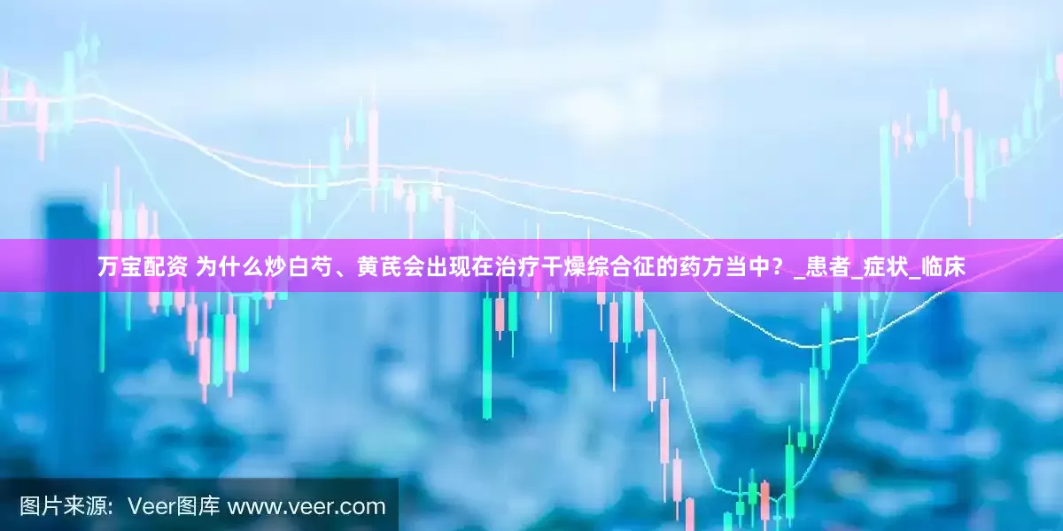 万宝配资 为什么炒白芍、黄芪会出现在治疗干燥综合征的药方当中？_患者_症状_临床