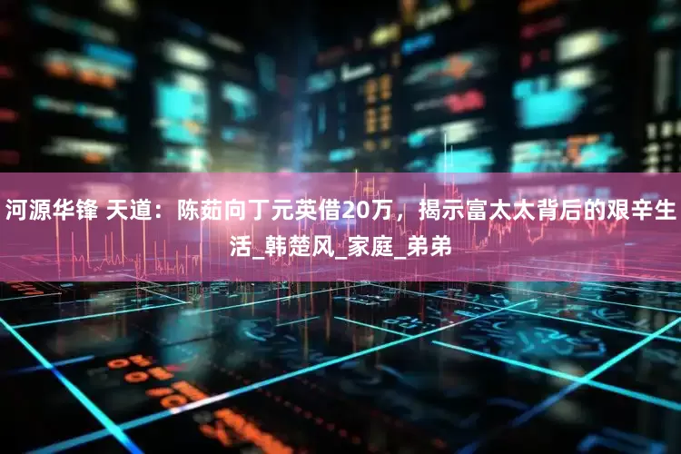 河源华锋 天道：陈茹向丁元英借20万，揭示富太太背后的艰辛生活_韩楚风_家庭_弟弟