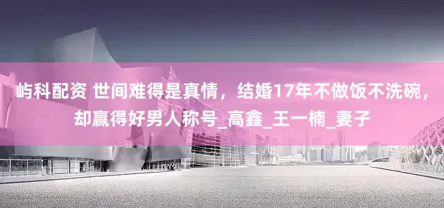 屿科配资 世间难得是真情，结婚17年不做饭不洗碗，却赢得好男人称号_高鑫_王一楠_妻子