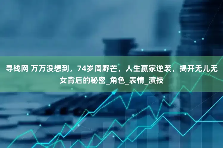 寻钱网 万万没想到，74岁周野芒，人生赢家逆袭，揭开无儿无女背后的秘密_角色_表情_演技
