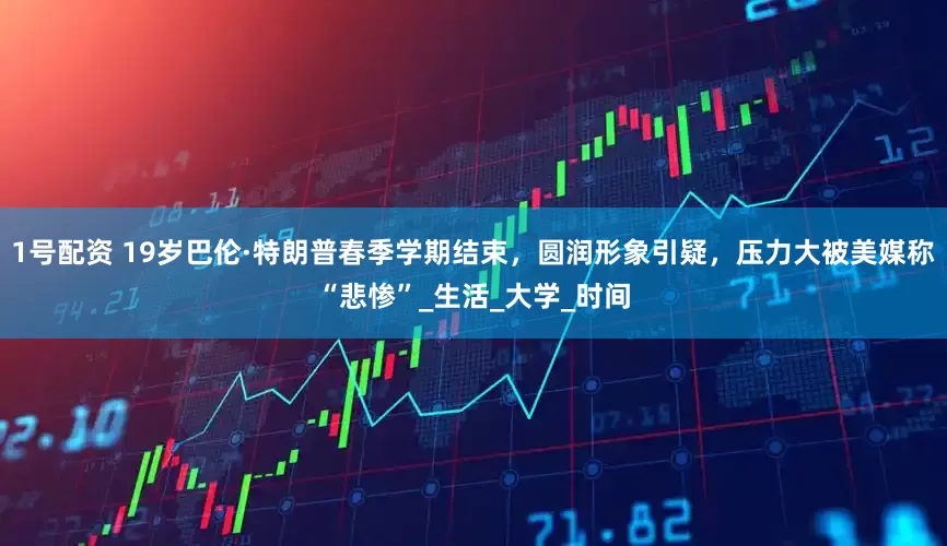 1号配资 19岁巴伦·特朗普春季学期结束，圆润形象引疑，压力大被美媒称“悲惨”_生活_大学_时间