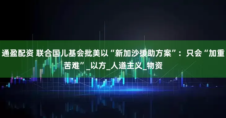 通盈配资 联合国儿基会批美以“新加沙援助方案”：只会“加重苦难”_以方_人道主义_物资