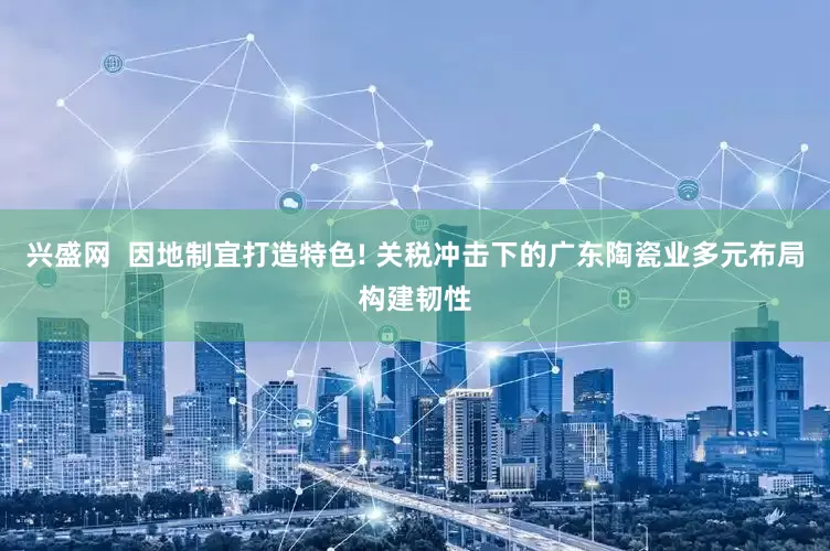兴盛网  因地制宜打造特色! 关税冲击下的广东陶瓷业多元布局构建韧性