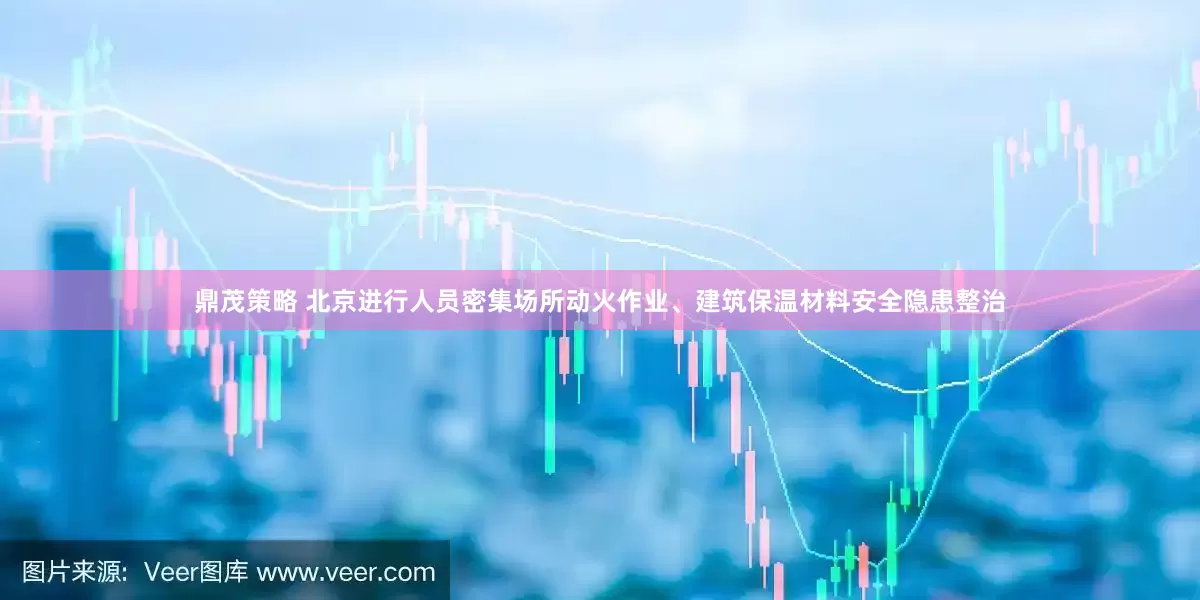 鼎茂策略 北京进行人员密集场所动火作业、建筑保温材料安全隐患整治