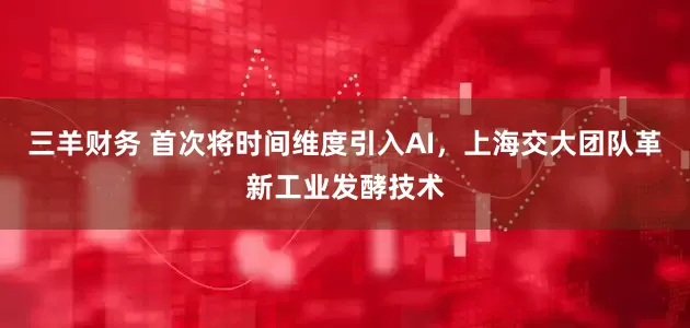 三羊财务 首次将时间维度引入AI，上海交大团队革新工业发酵技术