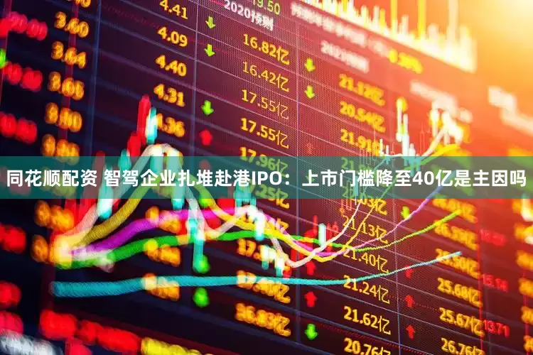 同花顺配资 智驾企业扎堆赴港IPO：上市门槛降至40亿是主因吗